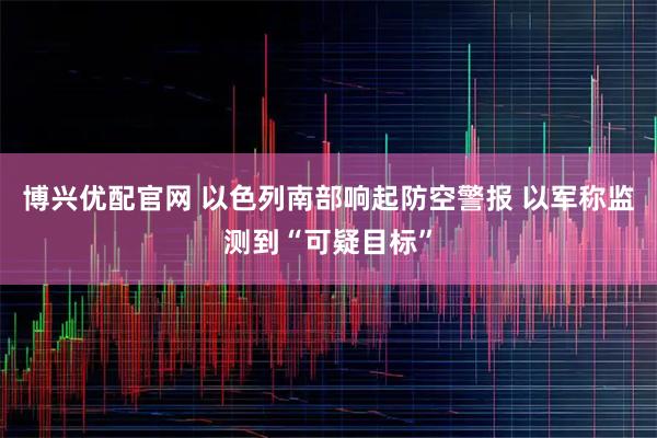 博兴优配官网 以色列南部响起防空警报 以军称监测到“可疑目标”