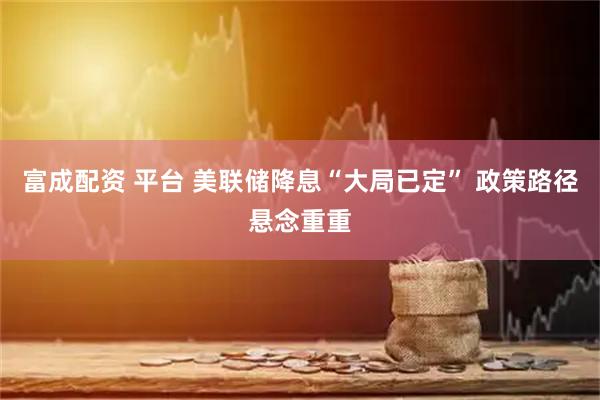 富成配资 平台 美联储降息“大局已定” 政策路径悬念重重