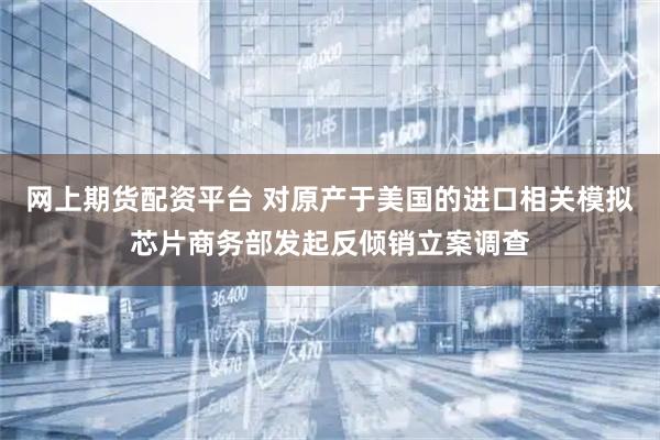 网上期货配资平台 对原产于美国的进口相关模拟芯片商务部发起反倾销立案调查