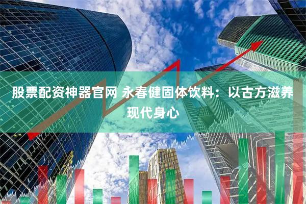 股票配资神器官网 永春健固体饮料：以古方滋养现代身心