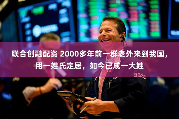 联合创融配资 2000多年前一群老外来到我国，用一姓氏定居，如今已成一大姓