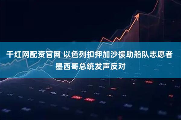 千红网配资官网 以色列扣押加沙援助船队志愿者 墨西哥总统发声反对