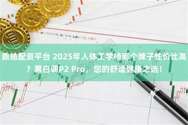 鼎皓配资平台 2025年人体工学椅哪个牌子性价比高？黑白调P2 Pro，您的舒适健康之选！