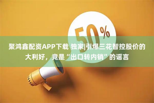 聚鸿鑫配资APP下载 独家|引爆三花智控股价的大利好，竟是“出口转内销”的谣言