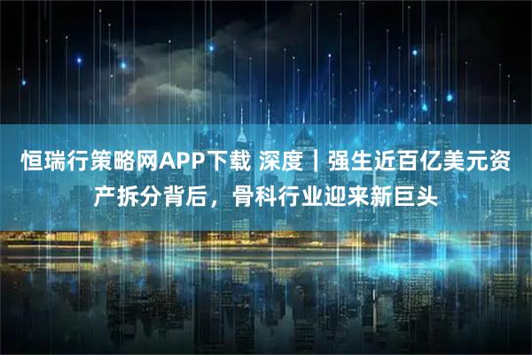 恒瑞行策略网APP下载 深度｜强生近百亿美元资产拆分背后，骨科行业迎来新巨头