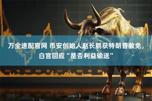 万全速配官网 币安创始人赵长鹏获特朗普赦免，白宫回应“是否利益输送”