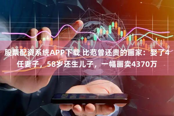 股票配资系统APP下载 比范曾还贵的画家：娶了4任妻子，58岁还生儿子，一幅画卖4370万