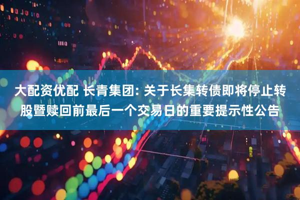 大配资优配 长青集团: 关于长集转债即将停止转股暨赎回前最后一个交易日的重要提示性公告