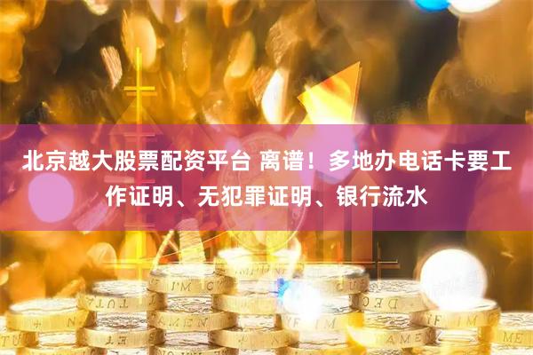 北京越大股票配资平台 离谱！多地办电话卡要工作证明、无犯罪证明、银行流水