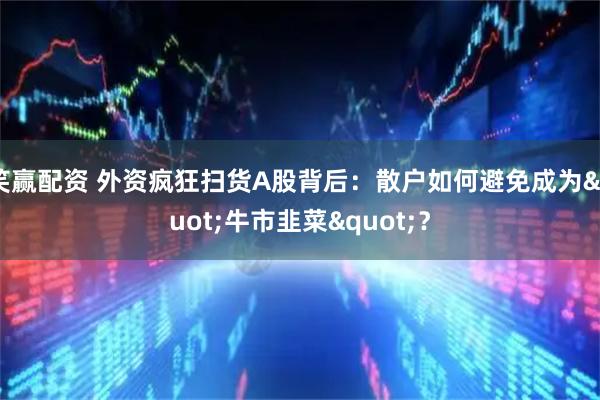 笑赢配资 外资疯狂扫货A股背后：散户如何避免成为"牛市韭菜"？