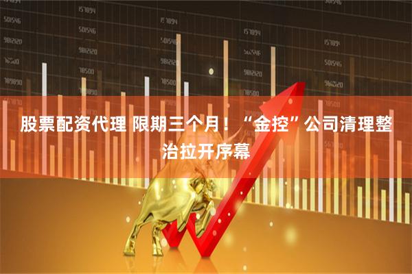 股票配资代理 限期三个月！“金控”公司清理整治拉开序幕