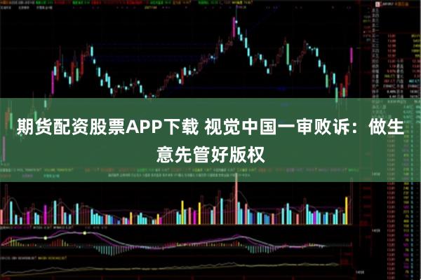 期货配资股票APP下载 视觉中国一审败诉：做生意先管好版权