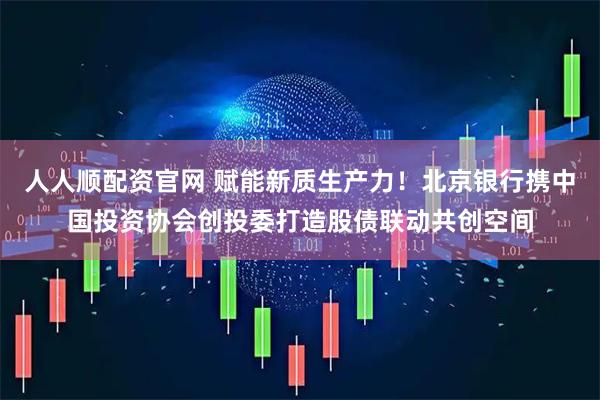 人人顺配资官网 赋能新质生产力！北京银行携中国投资协会创投委打造股债联动共创空间