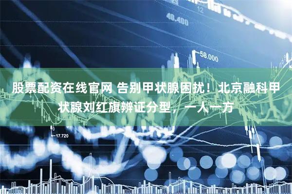 股票配资在线官网 告别甲状腺困扰！北京融科甲状腺刘红旗辨证分型，一人一方