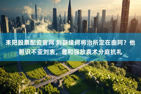 耒阳股票配资官网 刘繇缘何将治所定在曲阿？他胆识不亚刘表，曾和强敌袁术分庭抗礼
