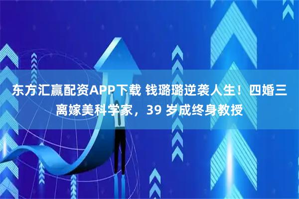 东方汇赢配资APP下载 钱璐璐逆袭人生！四婚三离嫁美科学家，39 岁成终身教授