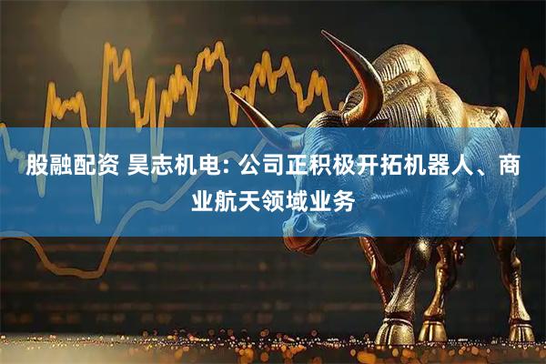 股融配资 昊志机电: 公司正积极开拓机器人、商业航天领域业务