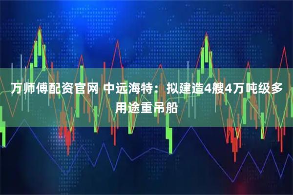 万师傅配资官网 中远海特：拟建造4艘4万吨级多用途重吊船