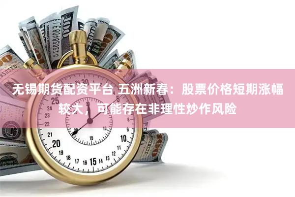 无锡期货配资平台 五洲新春：股票价格短期涨幅较大，可能存在非理性炒作风险