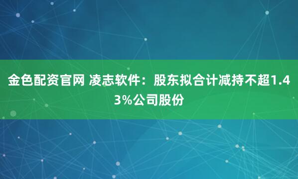 金色配资官网 凌志软件：股东拟合计减持不超1.43%公司股份