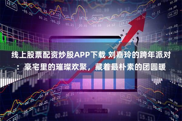 线上股票配资炒股APP下载 刘嘉玲的跨年派对：豪宅里的璀璨欢聚，藏着最朴素的团圆暖