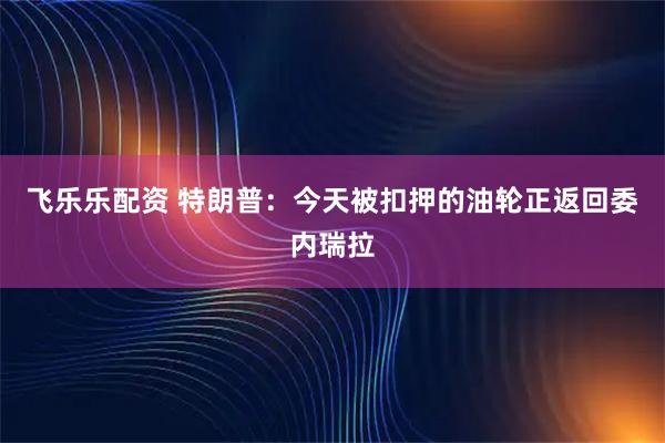 飞乐乐配资 特朗普：今天被扣押的油轮正返回委内瑞拉