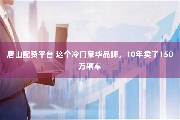 唐山配资平台 这个冷门豪华品牌，10年卖了150万辆车