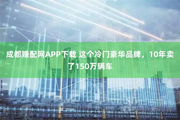 成都赚配网APP下载 这个冷门豪华品牌，10年卖了150万辆车