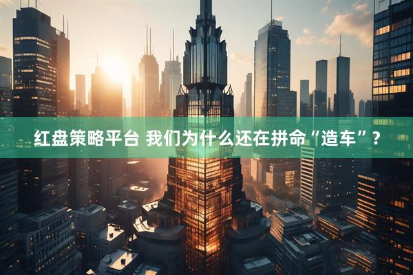 红盘策略平台 我们为什么还在拼命“造车”？