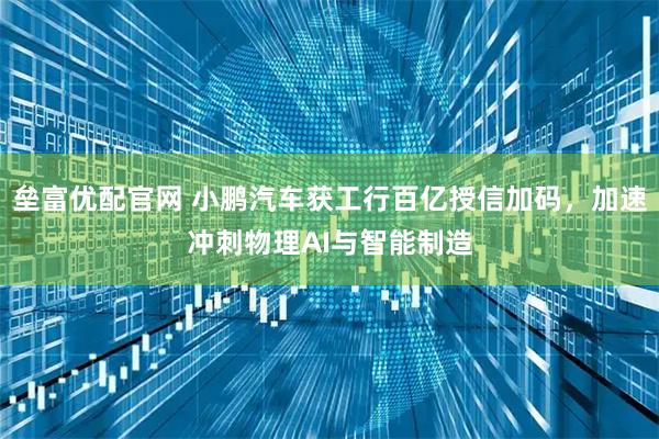 垒富优配官网 小鹏汽车获工行百亿授信加码，加速冲刺物理AI与智能制造