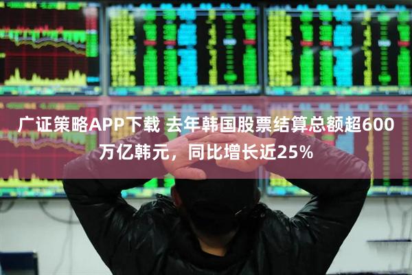 广证策略APP下载 去年韩国股票结算总额超600万亿韩元，同比增长近25%