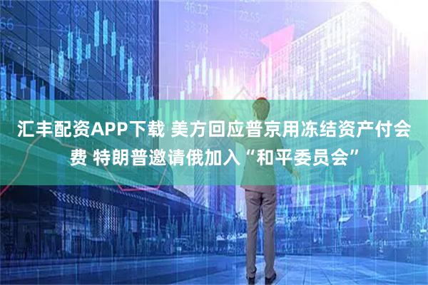 汇丰配资APP下载 美方回应普京用冻结资产付会费 特朗普邀请俄加入“和平委员会”