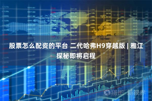 股票怎么配资的平台 二代哈弗H9穿越版 | 雅江探秘即将启程