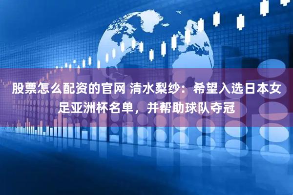 股票怎么配资的官网 清水梨纱：希望入选日本女足亚洲杯名单，并帮助球队夺冠