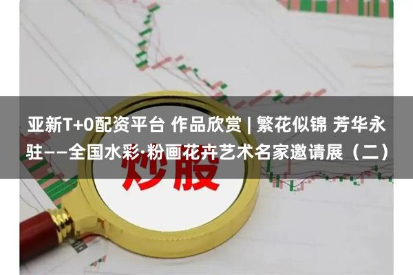 亚新T+0配资平台 作品欣赏 | 繁花似锦 芳华永驻——全国水彩·粉画花卉艺术名家邀请展（二）