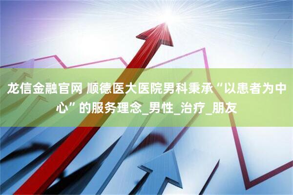 龙信金融官网 顺德医大医院男科秉承“以患者为中心”的服务理念_男性_治疗_朋友