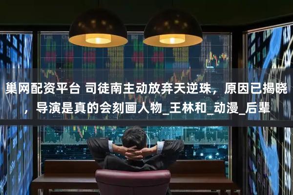 巢网配资平台 司徒南主动放弃天逆珠，原因已揭晓，导演是真的会刻画人物_王林和_动漫_后辈