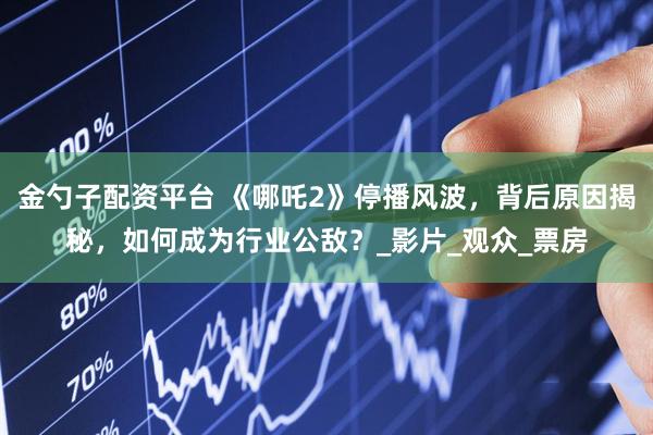 金勺子配资平台 《哪吒2》停播风波，背后原因揭秘，如何成为行业公敌？_影片_观众_票房