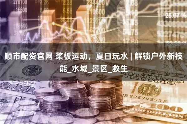 顺市配资官网 桨板运动，夏日玩水 | 解锁户外新技能_水域_景区_救生
