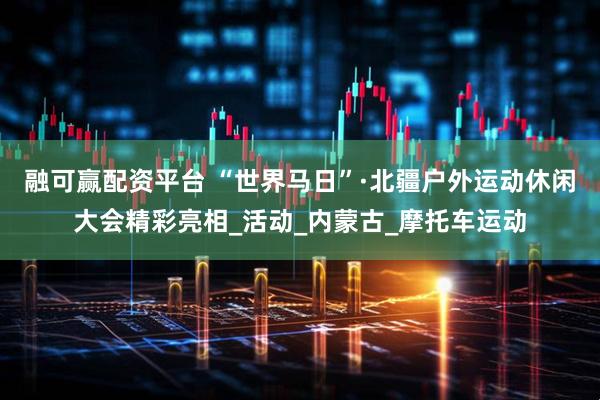 融可赢配资平台 “世界马日”·北疆户外运动休闲大会精彩亮相_活动_内蒙古_摩托车运动