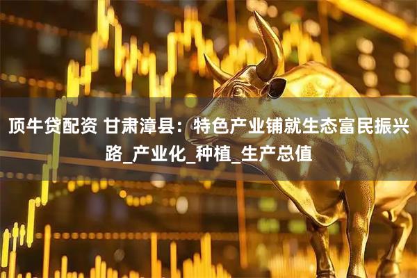 顶牛贷配资 甘肃漳县：特色产业铺就生态富民振兴路_产业化_种植_生产总值
