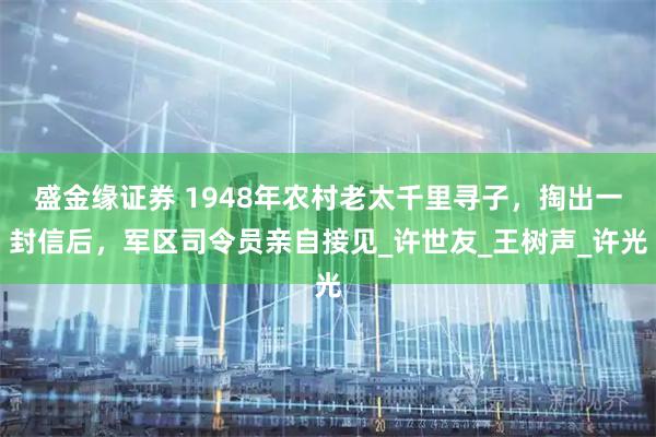 盛金缘证券 1948年农村老太千里寻子，掏出一封信后，军区司令员亲自接见_许世友_王树声_许光