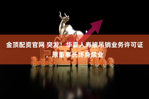 金顶配资官网 突发！华夏人寿被吊销业务许可证，原董事长终身禁业