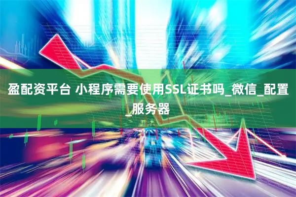 盈配资平台 小程序需要使用SSL证书吗_微信_配置_服务器