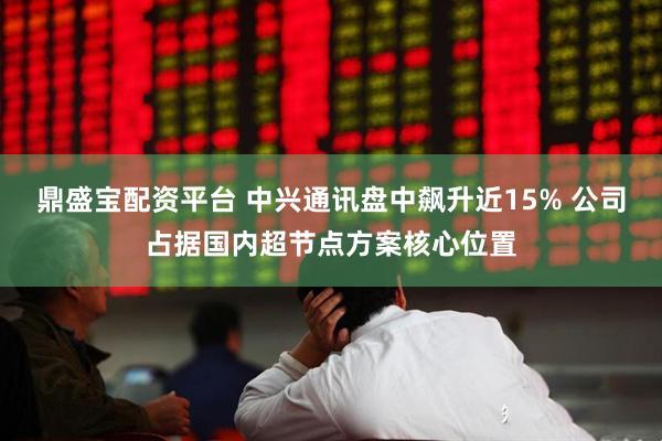 鼎盛宝配资平台 中兴通讯盘中飙升近15% 公司占据国内超节点方案核心位置