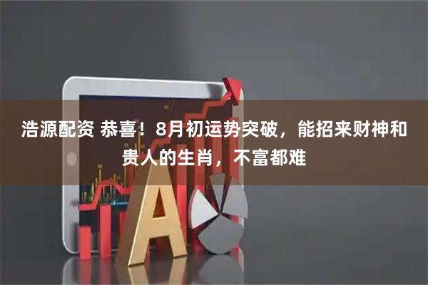 浩源配资 恭喜！8月初运势突破，能招来财神和贵人的生肖，不富都难