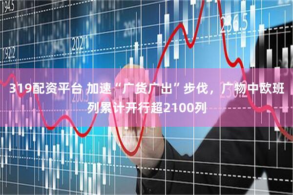 319配资平台 加速“广货广出”步伐，广物中欧班列累计开行超2100列