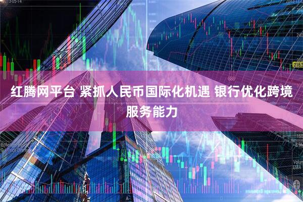 红腾网平台 紧抓人民币国际化机遇 银行优化跨境服务能力