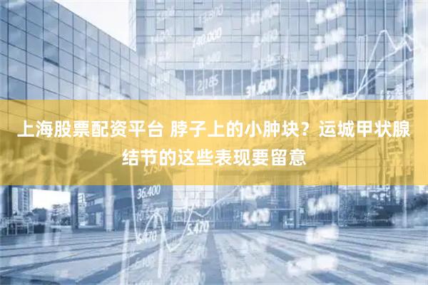 上海股票配资平台 脖子上的小肿块？运城甲状腺结节的这些表现要留意